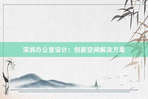 深圳办公室设计：创新空间解决方案